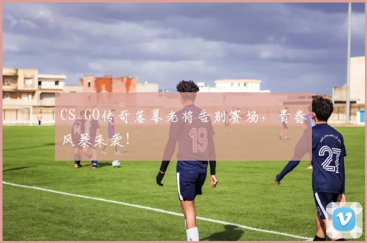 CS_GO传奇落幕老将告别赛场，青春风暴来袭！