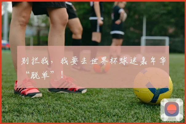 别拦我,我要去世界杯球迷嘉年华“脱单”!