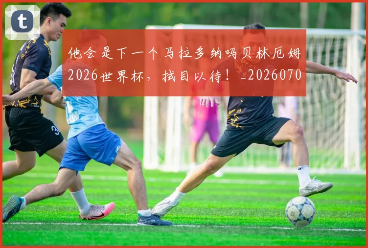 他会是下一个马拉多纳吗贝林厄姆2026世界杯,拭目以待!_20260704165401
