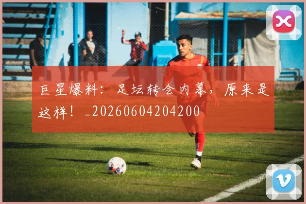 巨星爆料：足坛转会内幕，原来是这样！_20260604204200