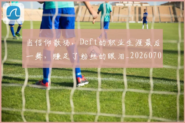 当信仰散场,Deft的职业生涯最后一舞,赚足了粉丝的眼泪_20260707152355