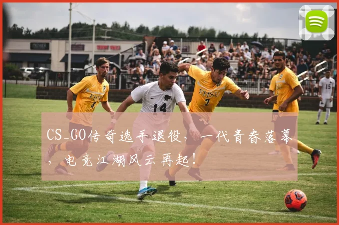 CS_GO传奇选手退役，一代青春落幕，电竞江湖风云再起！