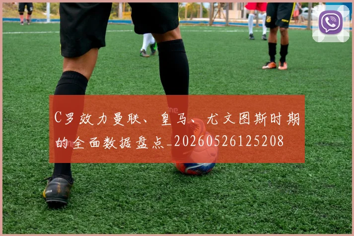 C罗效力曼联、皇马、尤文图斯时期的全面数据盘点_20260526125208