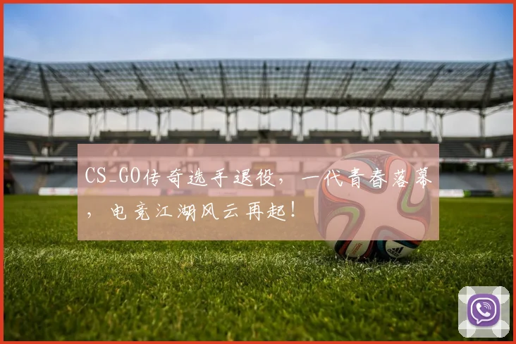 CS_GO传奇选手退役，一代青春落幕，电竞江湖风云再起！