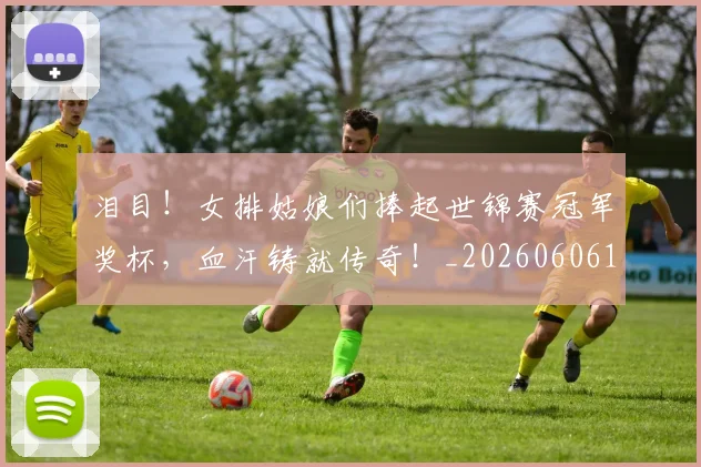 泪目!女排姑娘们捧起世锦赛冠军奖杯,血汗铸就传奇!_20260606145908
