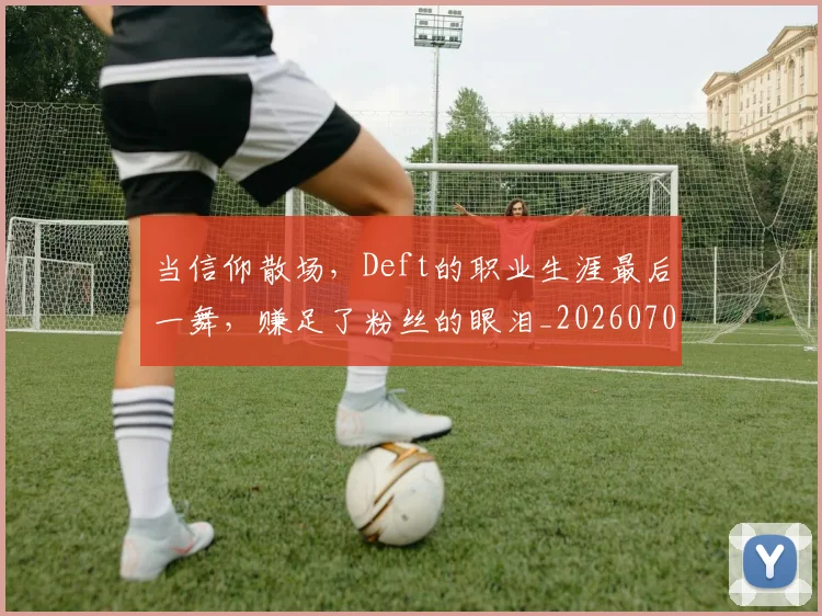 当信仰散场，Deft的职业生涯最后一舞，赚足了粉丝的眼泪_20260707152355