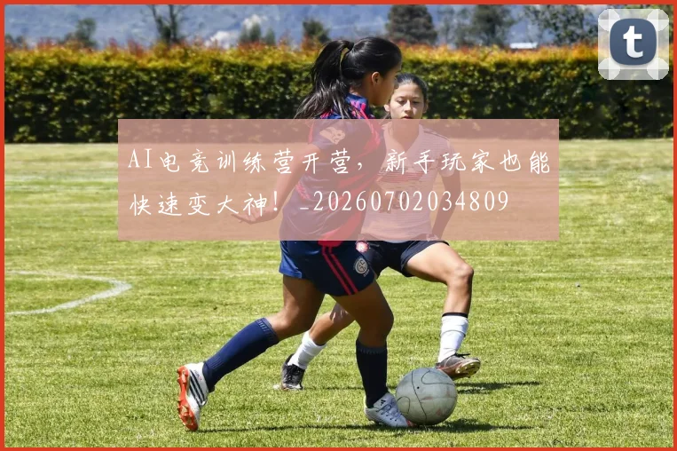 AI电竞训练营开营，新手玩家也能快速变大神！_20260702034809