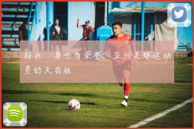 孙兴慜身价与荣誉:亚洲足球运动员的天花板