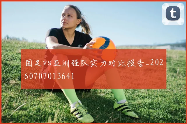 国足vs亚洲强队实力对比报告_20260707013641