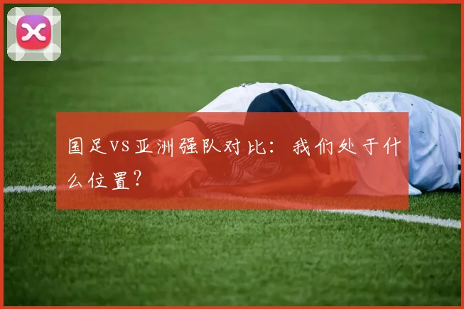 国足vs亚洲强队对比：我们处于什么位置？